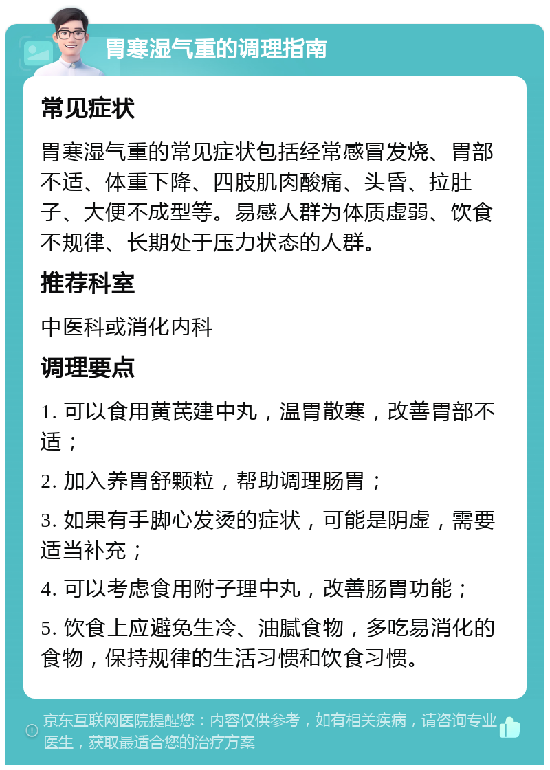 胃寒湿气重的调理指南 常见症状 胃寒湿气重的常见症状包括经常感冒发烧、胃部不适、体重下降、四肢肌肉酸痛、头昏、拉肚子、大便不成型等。易感人群为体质虚弱、饮食不规律、长期处于压力状态的人群。 推荐科室 中医科或消化内科 调理要点 1. 可以食用黄芪建中丸，温胃散寒，改善胃部不适； 2. 加入养胃舒颗粒，帮助调理肠胃； 3. 如果有手脚心发烫的症状，可能是阴虚，需要适当补充； 4. 可以考虑食用附子理中丸，改善肠胃功能； 5. 饮食上应避免生冷、油腻食物，多吃易消化的食物，保持规律的生活习惯和饮食习惯。