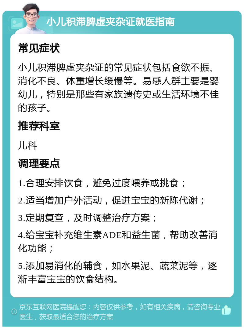 小儿积滞脾虚夹杂证就医指南 常见症状 小儿积滞脾虚夹杂证的常见症状包括食欲不振、消化不良、体重增长缓慢等。易感人群主要是婴幼儿，特别是那些有家族遗传史或生活环境不佳的孩子。 推荐科室 儿科 调理要点 1.合理安排饮食，避免过度喂养或挑食； 2.适当增加户外活动，促进宝宝的新陈代谢； 3.定期复查，及时调整治疗方案； 4.给宝宝补充维生素ADE和益生菌，帮助改善消化功能； 5.添加易消化的辅食，如水果泥、蔬菜泥等，逐渐丰富宝宝的饮食结构。