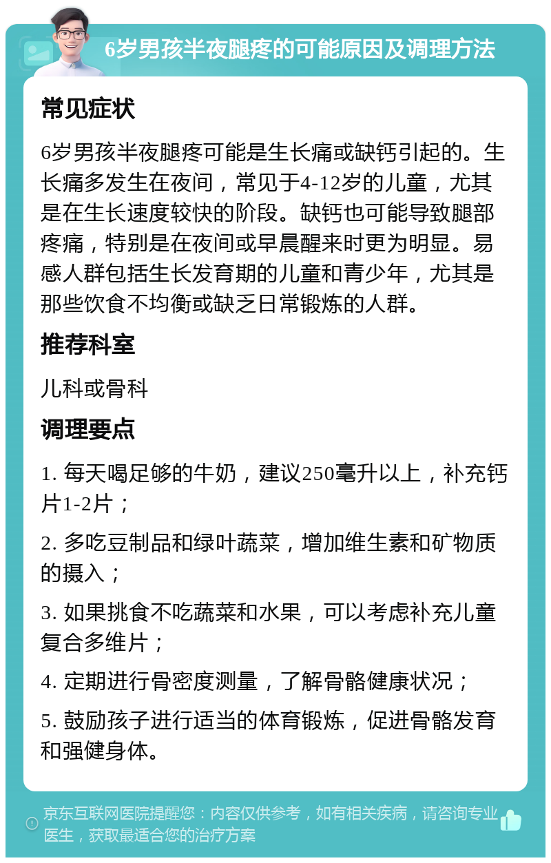 6岁男孩半夜腿疼的可能原因及调理方法 常见症状 6岁男孩半夜腿疼可能是生长痛或缺钙引起的。生长痛多发生在夜间，常见于4-12岁的儿童，尤其是在生长速度较快的阶段。缺钙也可能导致腿部疼痛，特别是在夜间或早晨醒来时更为明显。易感人群包括生长发育期的儿童和青少年，尤其是那些饮食不均衡或缺乏日常锻炼的人群。 推荐科室 儿科或骨科 调理要点 1. 每天喝足够的牛奶，建议250毫升以上，补充钙片1-2片； 2. 多吃豆制品和绿叶蔬菜，增加维生素和矿物质的摄入； 3. 如果挑食不吃蔬菜和水果，可以考虑补充儿童复合多维片； 4. 定期进行骨密度测量，了解骨骼健康状况； 5. 鼓励孩子进行适当的体育锻炼，促进骨骼发育和强健身体。