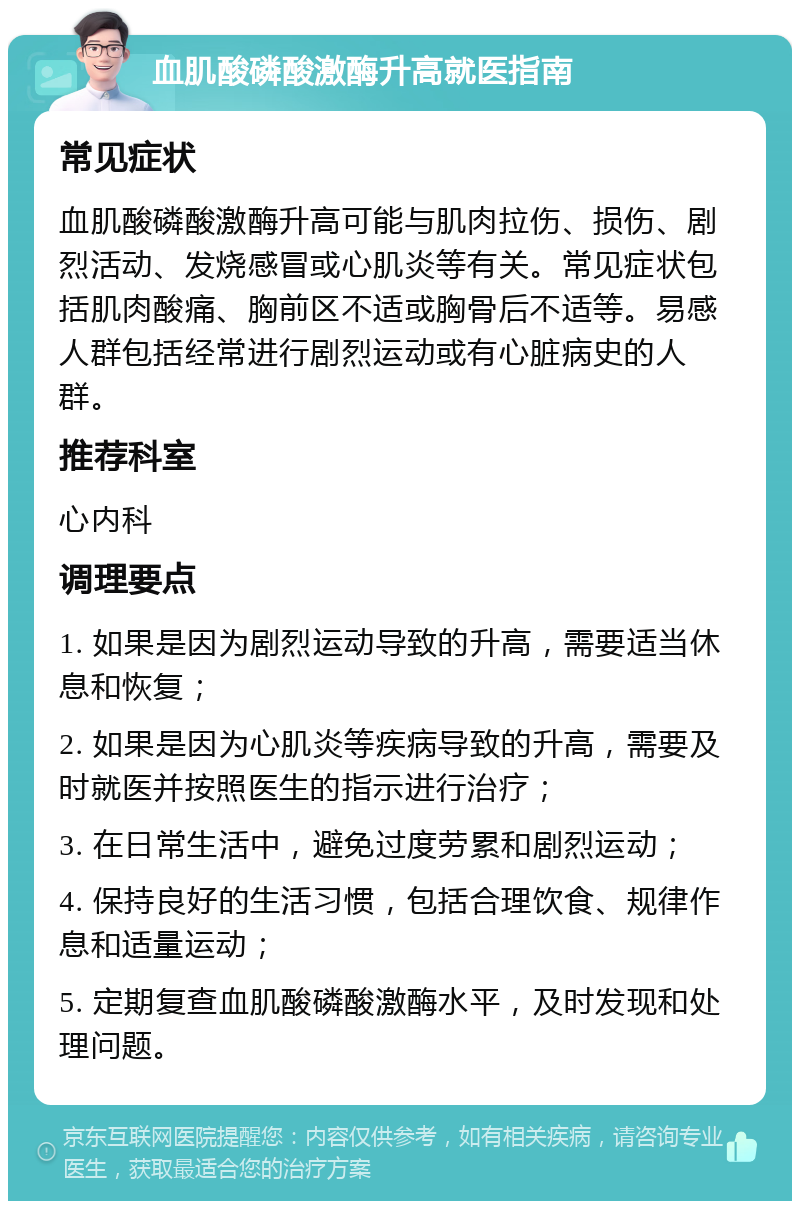 血肌酸磷酸激酶升高就医指南 常见症状 血肌酸磷酸激酶升高可能与肌肉拉伤、损伤、剧烈活动、发烧感冒或心肌炎等有关。常见症状包括肌肉酸痛、胸前区不适或胸骨后不适等。易感人群包括经常进行剧烈运动或有心脏病史的人群。 推荐科室 心内科 调理要点 1. 如果是因为剧烈运动导致的升高，需要适当休息和恢复； 2. 如果是因为心肌炎等疾病导致的升高，需要及时就医并按照医生的指示进行治疗； 3. 在日常生活中，避免过度劳累和剧烈运动； 4. 保持良好的生活习惯，包括合理饮食、规律作息和适量运动； 5. 定期复查血肌酸磷酸激酶水平，及时发现和处理问题。