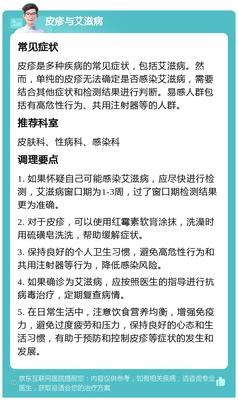 皮疹与艾滋病 常见症状 皮疹是多种疾病的常见症状，包括艾滋病。然而，单纯的皮疹无法确定是否感染艾滋病，需要结合其他症状和检测结果进行判断。易感人群包括有高危性行为、共用注射器等的人群。 推荐科室 皮肤科、性病科、感染科 调理要点 1. 如果怀疑自己可能感染艾滋病，应尽快进行检测，艾滋病窗口期为1-3周，过了窗口期检测结果更为准确。 2. 对于皮疹，可以使用红霉素软膏涂抹，洗澡时用硫磺皂洗洗，帮助缓解症状。 3. 保持良好的个人卫生习惯，避免高危性行为和共用注射器等行为，降低感染风险。 4. 如果确诊为艾滋病，应按照医生的指导进行抗病毒治疗，定期复查病情。 5. 在日常生活中，注意饮食营养均衡，增强免疫力，避免过度疲劳和压力，保持良好的心态和生活习惯，有助于预防和控制皮疹等症状的发生和发展。