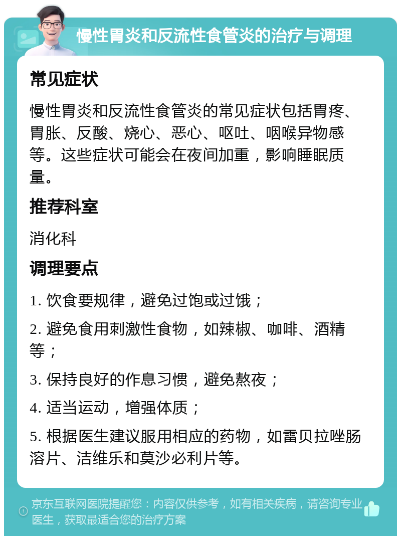 慢性胃炎和反流性食管炎的治疗与调理 常见症状 慢性胃炎和反流性食管炎的常见症状包括胃疼、胃胀、反酸、烧心、恶心、呕吐、咽喉异物感等。这些症状可能会在夜间加重，影响睡眠质量。 推荐科室 消化科 调理要点 1. 饮食要规律，避免过饱或过饿； 2. 避免食用刺激性食物，如辣椒、咖啡、酒精等； 3. 保持良好的作息习惯，避免熬夜； 4. 适当运动，增强体质； 5. 根据医生建议服用相应的药物，如雷贝拉唑肠溶片、洁维乐和莫沙必利片等。