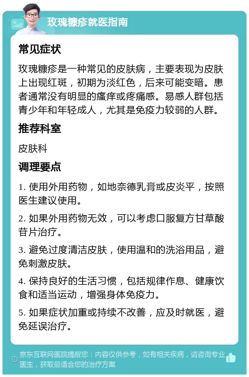 玫瑰糠疹就医指南 常见症状 玫瑰糠疹是一种常见的皮肤病，主要表现为皮肤上出现红斑，初期为淡红色，后来可能变暗。患者通常没有明显的瘙痒或疼痛感。易感人群包括青少年和年轻成人，尤其是免疫力较弱的人群。 推荐科室 皮肤科 调理要点 1. 使用外用药物，如地奈德乳膏或皮炎平，按照医生建议使用。 2. 如果外用药物无效，可以考虑口服复方甘草酸苷片治疗。 3. 避免过度清洁皮肤，使用温和的洗浴用品，避免刺激皮肤。 4. 保持良好的生活习惯，包括规律作息、健康饮食和适当运动，增强身体免疫力。 5. 如果症状加重或持续不改善，应及时就医，避免延误治疗。