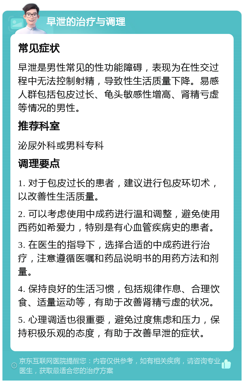 早泄的治疗与调理 常见症状 早泄是男性常见的性功能障碍，表现为在性交过程中无法控制射精，导致性生活质量下降。易感人群包括包皮过长、龟头敏感性增高、肾精亏虚等情况的男性。 推荐科室 泌尿外科或男科专科 调理要点 1. 对于包皮过长的患者，建议进行包皮环切术，以改善性生活质量。 2. 可以考虑使用中成药进行温和调整，避免使用西药如希爱力，特别是有心血管疾病史的患者。 3. 在医生的指导下，选择合适的中成药进行治疗，注意遵循医嘱和药品说明书的用药方法和剂量。 4. 保持良好的生活习惯，包括规律作息、合理饮食、适量运动等，有助于改善肾精亏虚的状况。 5. 心理调适也很重要，避免过度焦虑和压力，保持积极乐观的态度，有助于改善早泄的症状。