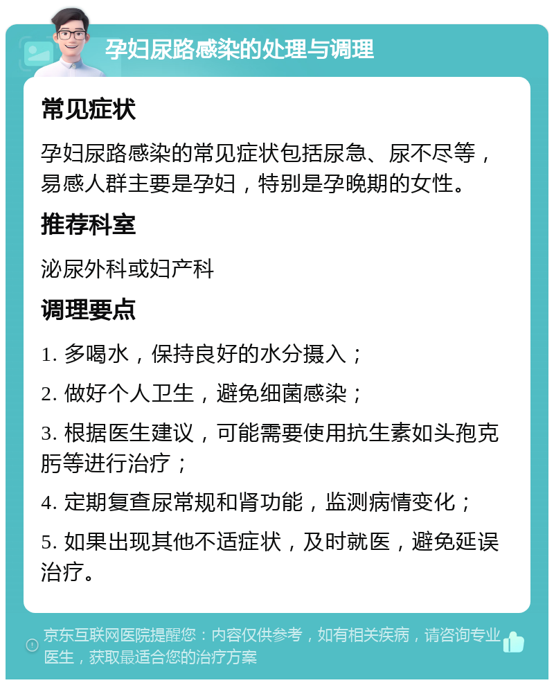 孕妇尿路感染的处理与调理 常见症状 孕妇尿路感染的常见症状包括尿急、尿不尽等，易感人群主要是孕妇，特别是孕晚期的女性。 推荐科室 泌尿外科或妇产科 调理要点 1. 多喝水，保持良好的水分摄入； 2. 做好个人卫生，避免细菌感染； 3. 根据医生建议，可能需要使用抗生素如头孢克肟等进行治疗； 4. 定期复查尿常规和肾功能，监测病情变化； 5. 如果出现其他不适症状，及时就医，避免延误治疗。