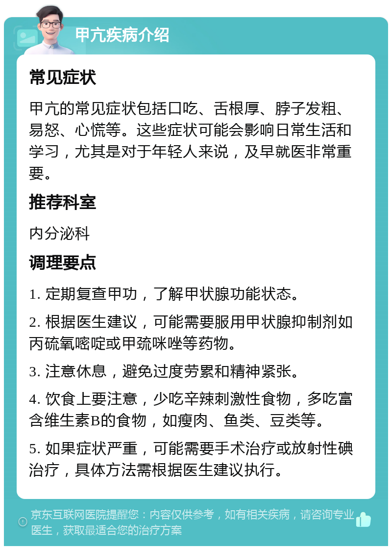 甲亢疾病介绍 常见症状 甲亢的常见症状包括口吃、舌根厚、脖子发粗、易怒、心慌等。这些症状可能会影响日常生活和学习，尤其是对于年轻人来说，及早就医非常重要。 推荐科室 内分泌科 调理要点 1. 定期复查甲功，了解甲状腺功能状态。 2. 根据医生建议，可能需要服用甲状腺抑制剂如丙硫氧嘧啶或甲巯咪唑等药物。 3. 注意休息，避免过度劳累和精神紧张。 4. 饮食上要注意，少吃辛辣刺激性食物，多吃富含维生素B的食物，如瘦肉、鱼类、豆类等。 5. 如果症状严重，可能需要手术治疗或放射性碘治疗，具体方法需根据医生建议执行。