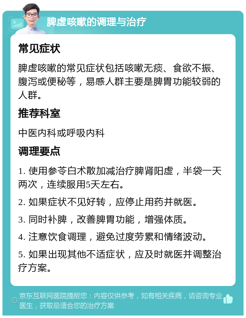 脾虚咳嗽的调理与治疗 常见症状 脾虚咳嗽的常见症状包括咳嗽无痰、食欲不振、腹泻或便秘等，易感人群主要是脾胃功能较弱的人群。 推荐科室 中医内科或呼吸内科 调理要点 1. 使用参苓白术散加减治疗脾肾阳虚，半袋一天两次，连续服用5天左右。 2. 如果症状不见好转，应停止用药并就医。 3. 同时补脾，改善脾胃功能，增强体质。 4. 注意饮食调理，避免过度劳累和情绪波动。 5. 如果出现其他不适症状，应及时就医并调整治疗方案。