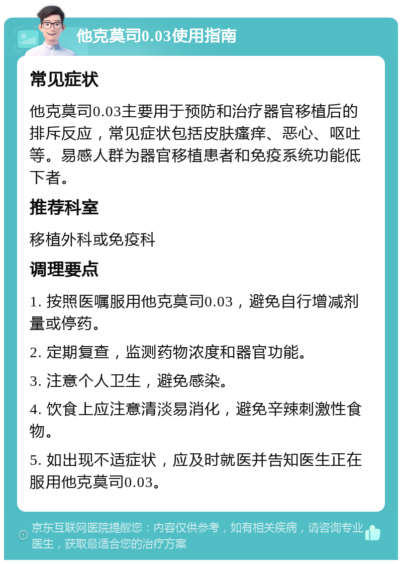 他克莫司0.03使用指南 常见症状 他克莫司0.03主要用于预防和治疗器官移植后的排斥反应，常见症状包括皮肤瘙痒、恶心、呕吐等。易感人群为器官移植患者和免疫系统功能低下者。 推荐科室 移植外科或免疫科 调理要点 1. 按照医嘱服用他克莫司0.03，避免自行增减剂量或停药。 2. 定期复查，监测药物浓度和器官功能。 3. 注意个人卫生，避免感染。 4. 饮食上应注意清淡易消化，避免辛辣刺激性食物。 5. 如出现不适症状，应及时就医并告知医生正在服用他克莫司0.03。