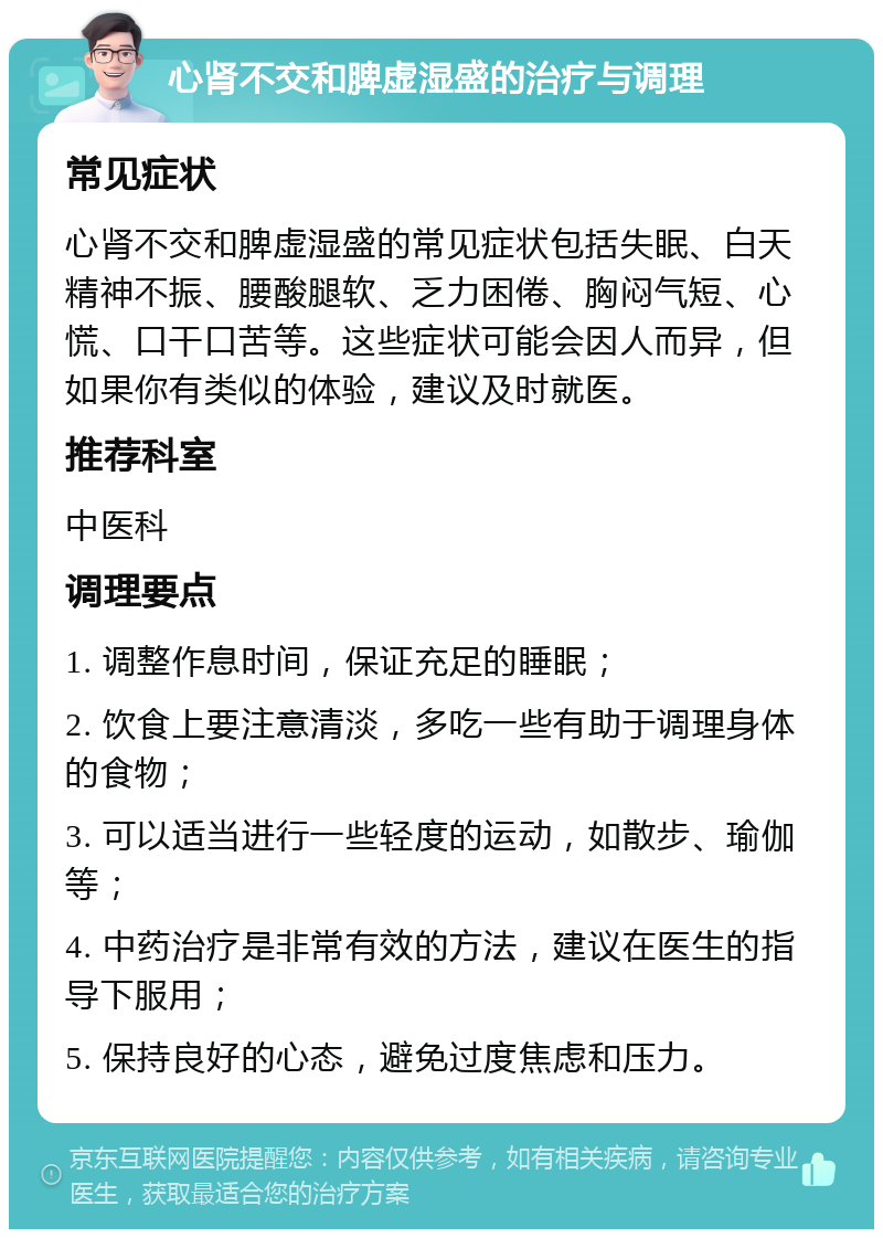 心肾不交和脾虚湿盛的治疗与调理 常见症状 心肾不交和脾虚湿盛的常见症状包括失眠、白天精神不振、腰酸腿软、乏力困倦、胸闷气短、心慌、口干口苦等。这些症状可能会因人而异，但如果你有类似的体验，建议及时就医。 推荐科室 中医科 调理要点 1. 调整作息时间，保证充足的睡眠； 2. 饮食上要注意清淡，多吃一些有助于调理身体的食物； 3. 可以适当进行一些轻度的运动，如散步、瑜伽等； 4. 中药治疗是非常有效的方法，建议在医生的指导下服用； 5. 保持良好的心态，避免过度焦虑和压力。