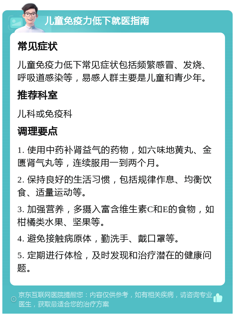 儿童免疫力低下就医指南 常见症状 儿童免疫力低下常见症状包括频繁感冒、发烧、呼吸道感染等，易感人群主要是儿童和青少年。 推荐科室 儿科或免疫科 调理要点 1. 使用中药补肾益气的药物，如六味地黄丸、金匮肾气丸等，连续服用一到两个月。 2. 保持良好的生活习惯，包括规律作息、均衡饮食、适量运动等。 3. 加强营养，多摄入富含维生素C和E的食物，如柑橘类水果、坚果等。 4. 避免接触病原体，勤洗手、戴口罩等。 5. 定期进行体检，及时发现和治疗潜在的健康问题。