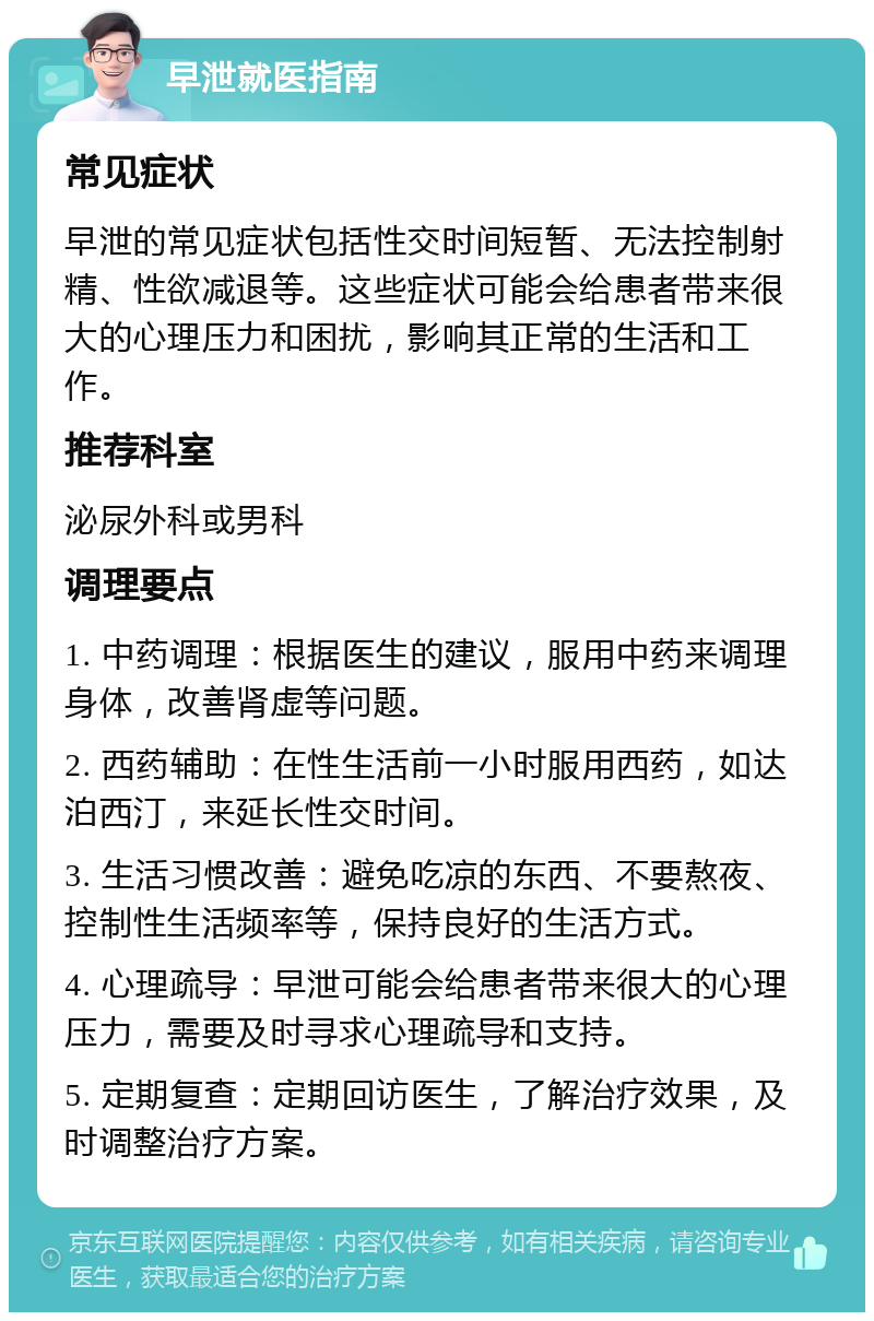 早泄就医指南 常见症状 早泄的常见症状包括性交时间短暂、无法控制射精、性欲减退等。这些症状可能会给患者带来很大的心理压力和困扰，影响其正常的生活和工作。 推荐科室 泌尿外科或男科 调理要点 1. 中药调理：根据医生的建议，服用中药来调理身体，改善肾虚等问题。 2. 西药辅助：在性生活前一小时服用西药，如达泊西汀，来延长性交时间。 3. 生活习惯改善：避免吃凉的东西、不要熬夜、控制性生活频率等，保持良好的生活方式。 4. 心理疏导：早泄可能会给患者带来很大的心理压力，需要及时寻求心理疏导和支持。 5. 定期复查：定期回访医生，了解治疗效果，及时调整治疗方案。