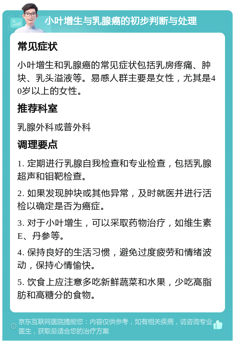 小叶增生与乳腺癌的初步判断与处理 常见症状 小叶增生和乳腺癌的常见症状包括乳房疼痛、肿块、乳头溢液等。易感人群主要是女性，尤其是40岁以上的女性。 推荐科室 乳腺外科或普外科 调理要点 1. 定期进行乳腺自我检查和专业检查，包括乳腺超声和钼靶检查。 2. 如果发现肿块或其他异常，及时就医并进行活检以确定是否为癌症。 3. 对于小叶增生，可以采取药物治疗，如维生素E、丹参等。 4. 保持良好的生活习惯，避免过度疲劳和情绪波动，保持心情愉快。 5. 饮食上应注意多吃新鲜蔬菜和水果，少吃高脂肪和高糖分的食物。