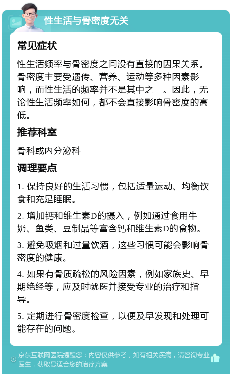 性生活与骨密度无关 常见症状 性生活频率与骨密度之间没有直接的因果关系。骨密度主要受遗传、营养、运动等多种因素影响，而性生活的频率并不是其中之一。因此，无论性生活频率如何，都不会直接影响骨密度的高低。 推荐科室 骨科或内分泌科 调理要点 1. 保持良好的生活习惯，包括适量运动、均衡饮食和充足睡眠。 2. 增加钙和维生素D的摄入，例如通过食用牛奶、鱼类、豆制品等富含钙和维生素D的食物。 3. 避免吸烟和过量饮酒，这些习惯可能会影响骨密度的健康。 4. 如果有骨质疏松的风险因素，例如家族史、早期绝经等，应及时就医并接受专业的治疗和指导。 5. 定期进行骨密度检查，以便及早发现和处理可能存在的问题。