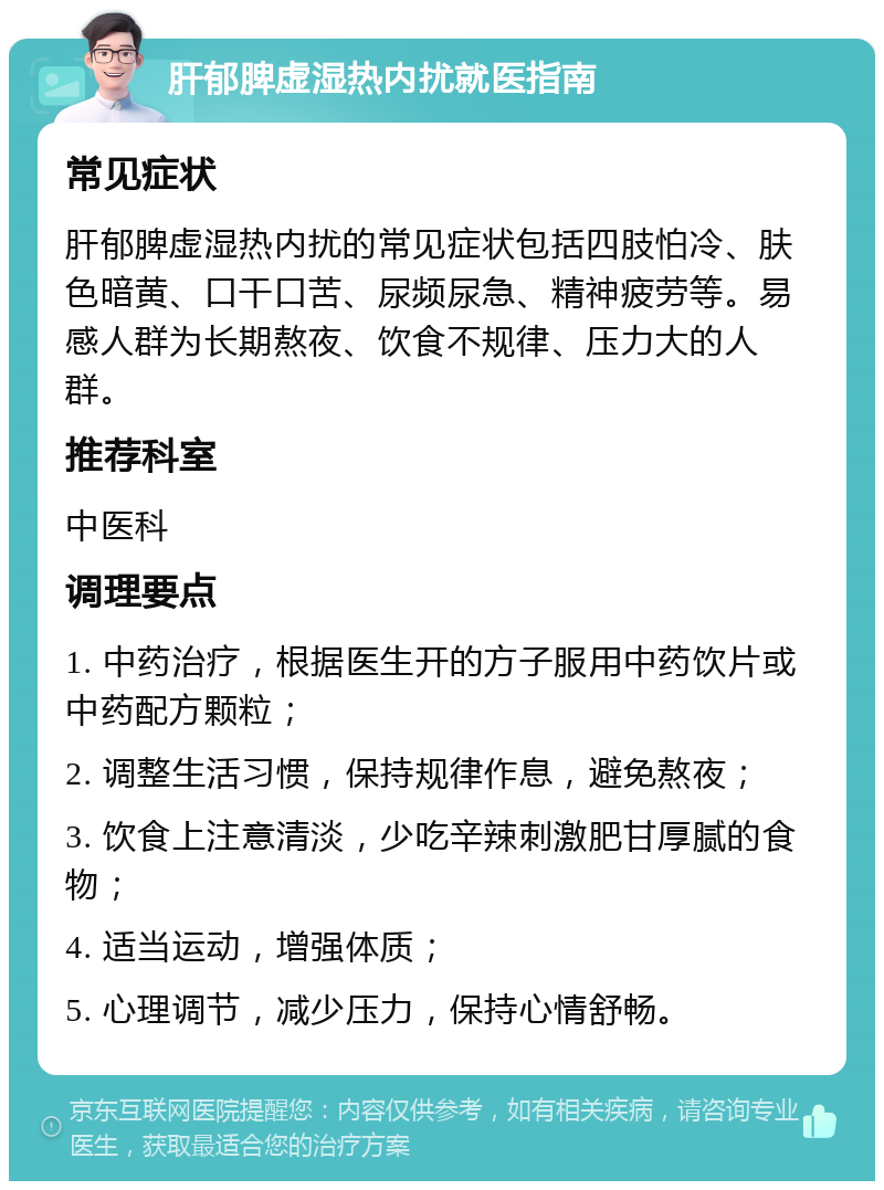 肝郁脾虚湿热内扰就医指南 常见症状 肝郁脾虚湿热内扰的常见症状包括四肢怕冷、肤色暗黄、口干口苦、尿频尿急、精神疲劳等。易感人群为长期熬夜、饮食不规律、压力大的人群。 推荐科室 中医科 调理要点 1. 中药治疗，根据医生开的方子服用中药饮片或中药配方颗粒； 2. 调整生活习惯，保持规律作息，避免熬夜； 3. 饮食上注意清淡，少吃辛辣刺激肥甘厚腻的食物； 4. 适当运动，增强体质； 5. 心理调节，减少压力，保持心情舒畅。