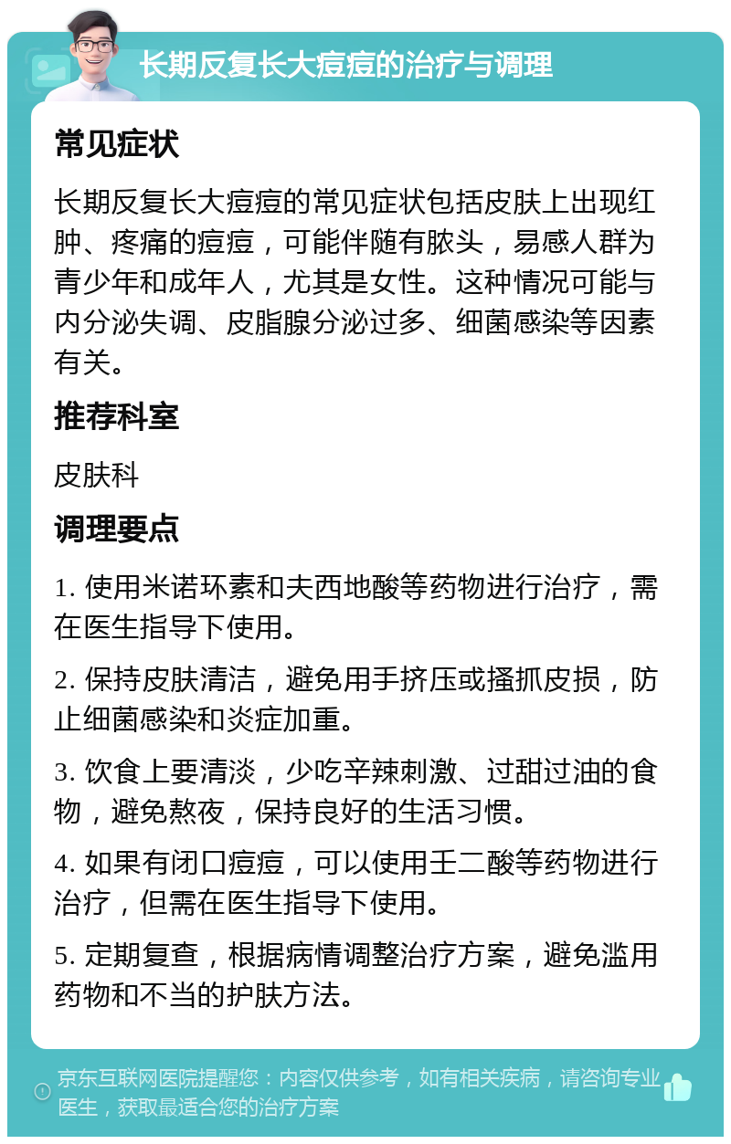 长期反复长大痘痘的治疗与调理 常见症状 长期反复长大痘痘的常见症状包括皮肤上出现红肿、疼痛的痘痘，可能伴随有脓头，易感人群为青少年和成年人，尤其是女性。这种情况可能与内分泌失调、皮脂腺分泌过多、细菌感染等因素有关。 推荐科室 皮肤科 调理要点 1. 使用米诺环素和夫西地酸等药物进行治疗，需在医生指导下使用。 2. 保持皮肤清洁，避免用手挤压或搔抓皮损，防止细菌感染和炎症加重。 3. 饮食上要清淡，少吃辛辣刺激、过甜过油的食物，避免熬夜，保持良好的生活习惯。 4. 如果有闭口痘痘，可以使用壬二酸等药物进行治疗，但需在医生指导下使用。 5. 定期复查，根据病情调整治疗方案，避免滥用药物和不当的护肤方法。