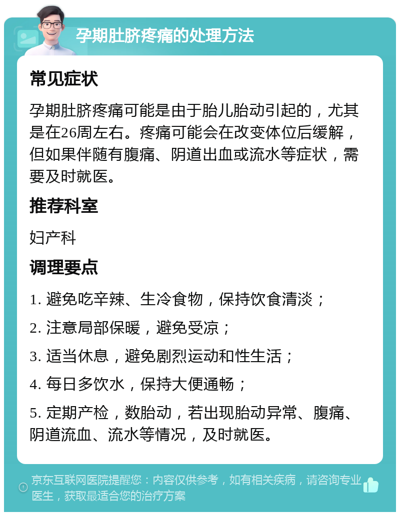 孕期肚脐疼痛的处理方法 常见症状 孕期肚脐疼痛可能是由于胎儿胎动引起的，尤其是在26周左右。疼痛可能会在改变体位后缓解，但如果伴随有腹痛、阴道出血或流水等症状，需要及时就医。 推荐科室 妇产科 调理要点 1. 避免吃辛辣、生冷食物，保持饮食清淡； 2. 注意局部保暖，避免受凉； 3. 适当休息，避免剧烈运动和性生活； 4. 每日多饮水，保持大便通畅； 5. 定期产检，数胎动，若出现胎动异常、腹痛、阴道流血、流水等情况，及时就医。