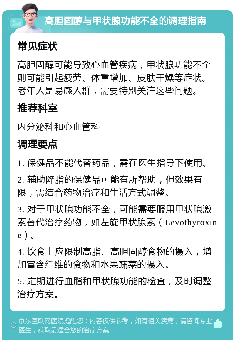 高胆固醇与甲状腺功能不全的调理指南 常见症状 高胆固醇可能导致心血管疾病，甲状腺功能不全则可能引起疲劳、体重增加、皮肤干燥等症状。老年人是易感人群，需要特别关注这些问题。 推荐科室 内分泌科和心血管科 调理要点 1. 保健品不能代替药品，需在医生指导下使用。 2. 辅助降脂的保健品可能有所帮助，但效果有限，需结合药物治疗和生活方式调整。 3. 对于甲状腺功能不全，可能需要服用甲状腺激素替代治疗药物，如左旋甲状腺素（Levothyroxine）。 4. 饮食上应限制高脂、高胆固醇食物的摄入，增加富含纤维的食物和水果蔬菜的摄入。 5. 定期进行血脂和甲状腺功能的检查，及时调整治疗方案。