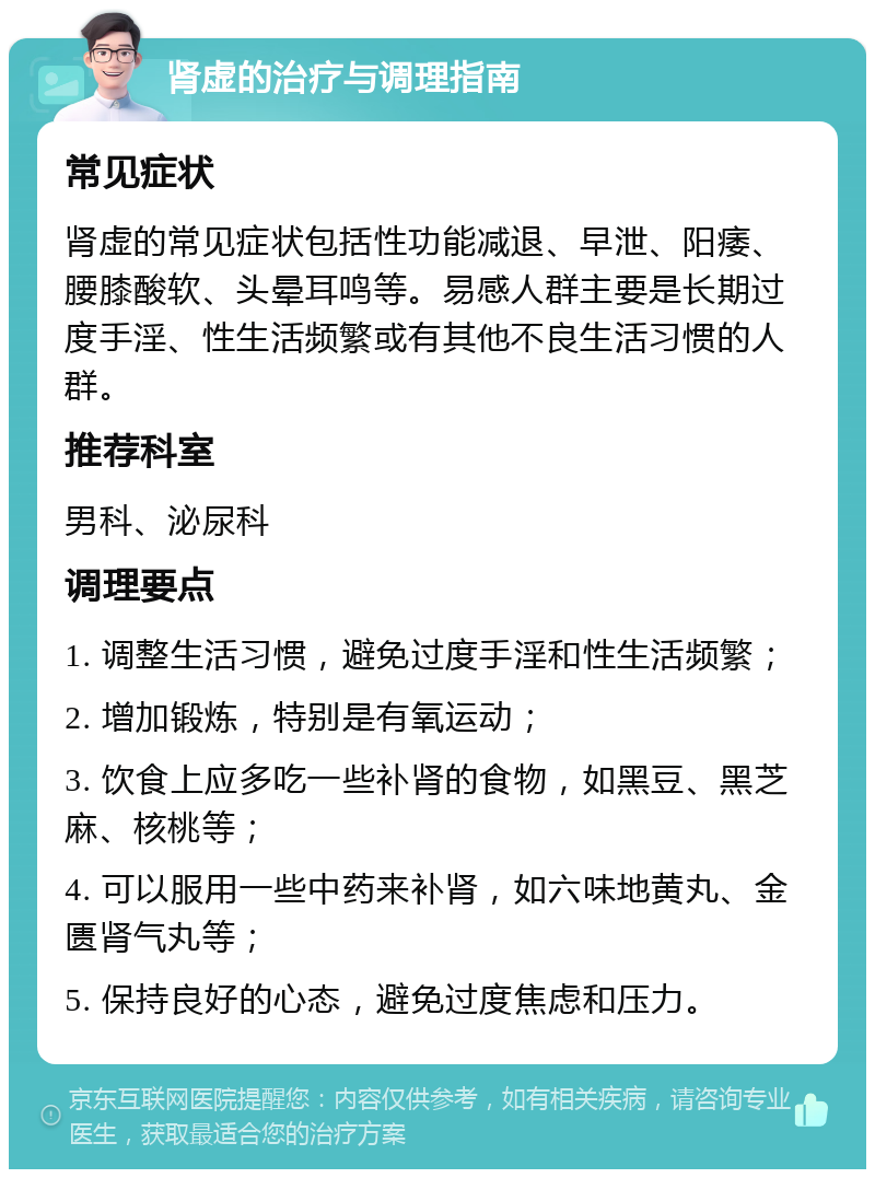 肾虚的治疗与调理指南 常见症状 肾虚的常见症状包括性功能减退、早泄、阳痿、腰膝酸软、头晕耳鸣等。易感人群主要是长期过度手淫、性生活频繁或有其他不良生活习惯的人群。 推荐科室 男科、泌尿科 调理要点 1. 调整生活习惯，避免过度手淫和性生活频繁； 2. 增加锻炼，特别是有氧运动； 3. 饮食上应多吃一些补肾的食物，如黑豆、黑芝麻、核桃等； 4. 可以服用一些中药来补肾，如六味地黄丸、金匮肾气丸等； 5. 保持良好的心态，避免过度焦虑和压力。