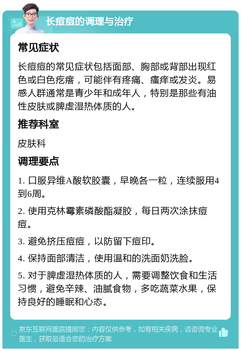 长痘痘的调理与治疗 常见症状 长痘痘的常见症状包括面部、胸部或背部出现红色或白色疙瘩，可能伴有疼痛、瘙痒或发炎。易感人群通常是青少年和成年人，特别是那些有油性皮肤或脾虚湿热体质的人。 推荐科室 皮肤科 调理要点 1. 口服异维A酸软胶囊，早晚各一粒，连续服用4到6周。 2. 使用克林霉素磷酸酯凝胶，每日两次涂抹痘痘。 3. 避免挤压痘痘，以防留下痘印。 4. 保持面部清洁，使用温和的洗面奶洗脸。 5. 对于脾虚湿热体质的人，需要调整饮食和生活习惯，避免辛辣、油腻食物，多吃蔬菜水果，保持良好的睡眠和心态。