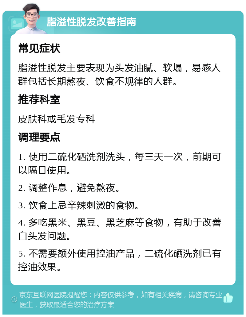 脂溢性脱发改善指南 常见症状 脂溢性脱发主要表现为头发油腻、软塌，易感人群包括长期熬夜、饮食不规律的人群。 推荐科室 皮肤科或毛发专科 调理要点 1. 使用二硫化硒洗剂洗头，每三天一次，前期可以隔日使用。 2. 调整作息，避免熬夜。 3. 饮食上忌辛辣刺激的食物。 4. 多吃黑米、黑豆、黑芝麻等食物，有助于改善白头发问题。 5. 不需要额外使用控油产品，二硫化硒洗剂已有控油效果。