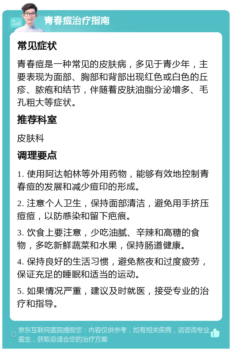 青春痘治疗指南 常见症状 青春痘是一种常见的皮肤病，多见于青少年，主要表现为面部、胸部和背部出现红色或白色的丘疹、脓疱和结节，伴随着皮肤油脂分泌增多、毛孔粗大等症状。 推荐科室 皮肤科 调理要点 1. 使用阿达帕林等外用药物，能够有效地控制青春痘的发展和减少痘印的形成。 2. 注意个人卫生，保持面部清洁，避免用手挤压痘痘，以防感染和留下疤痕。 3. 饮食上要注意，少吃油腻、辛辣和高糖的食物，多吃新鲜蔬菜和水果，保持肠道健康。 4. 保持良好的生活习惯，避免熬夜和过度疲劳，保证充足的睡眠和适当的运动。 5. 如果情况严重，建议及时就医，接受专业的治疗和指导。