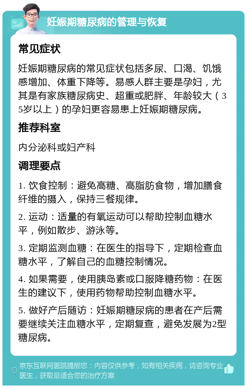 妊娠期糖尿病的管理与恢复 常见症状 妊娠期糖尿病的常见症状包括多尿、口渴、饥饿感增加、体重下降等。易感人群主要是孕妇，尤其是有家族糖尿病史、超重或肥胖、年龄较大（35岁以上）的孕妇更容易患上妊娠期糖尿病。 推荐科室 内分泌科或妇产科 调理要点 1. 饮食控制：避免高糖、高脂肪食物，增加膳食纤维的摄入，保持三餐规律。 2. 运动：适量的有氧运动可以帮助控制血糖水平，例如散步、游泳等。 3. 定期监测血糖：在医生的指导下，定期检查血糖水平，了解自己的血糖控制情况。 4. 如果需要，使用胰岛素或口服降糖药物：在医生的建议下，使用药物帮助控制血糖水平。 5. 做好产后随访：妊娠期糖尿病的患者在产后需要继续关注血糖水平，定期复查，避免发展为2型糖尿病。