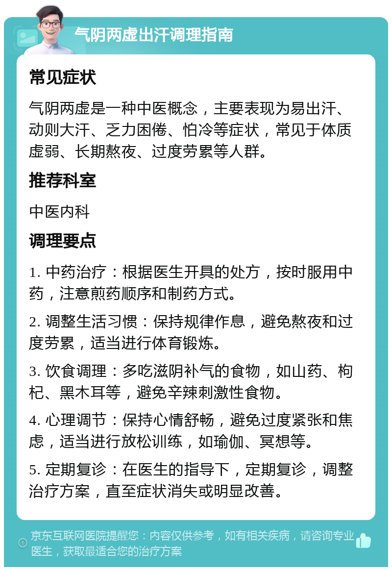 气阴两虚出汗调理指南 常见症状 气阴两虚是一种中医概念，主要表现为易出汗、动则大汗、乏力困倦、怕冷等症状，常见于体质虚弱、长期熬夜、过度劳累等人群。 推荐科室 中医内科 调理要点 1. 中药治疗：根据医生开具的处方，按时服用中药，注意煎药顺序和制药方式。 2. 调整生活习惯：保持规律作息，避免熬夜和过度劳累，适当进行体育锻炼。 3. 饮食调理：多吃滋阴补气的食物，如山药、枸杞、黑木耳等，避免辛辣刺激性食物。 4. 心理调节：保持心情舒畅，避免过度紧张和焦虑，适当进行放松训练，如瑜伽、冥想等。 5. 定期复诊：在医生的指导下，定期复诊，调整治疗方案，直至症状消失或明显改善。