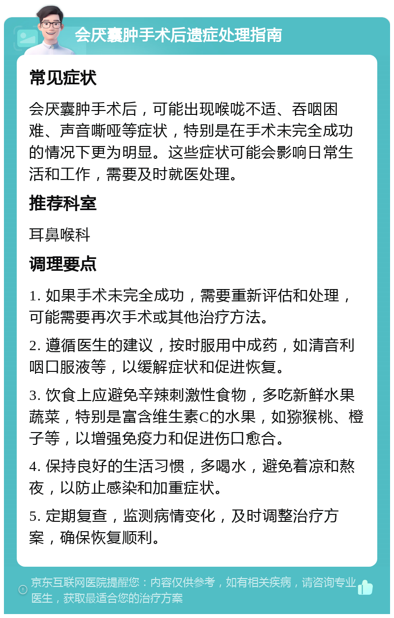 会厌囊肿手术后遗症处理指南 常见症状 会厌囊肿手术后，可能出现喉咙不适、吞咽困难、声音嘶哑等症状，特别是在手术未完全成功的情况下更为明显。这些症状可能会影响日常生活和工作，需要及时就医处理。 推荐科室 耳鼻喉科 调理要点 1. 如果手术未完全成功，需要重新评估和处理，可能需要再次手术或其他治疗方法。 2. 遵循医生的建议，按时服用中成药，如清音利咽口服液等，以缓解症状和促进恢复。 3. 饮食上应避免辛辣刺激性食物，多吃新鲜水果蔬菜，特别是富含维生素C的水果，如猕猴桃、橙子等，以增强免疫力和促进伤口愈合。 4. 保持良好的生活习惯，多喝水，避免着凉和熬夜，以防止感染和加重症状。 5. 定期复查，监测病情变化，及时调整治疗方案，确保恢复顺利。