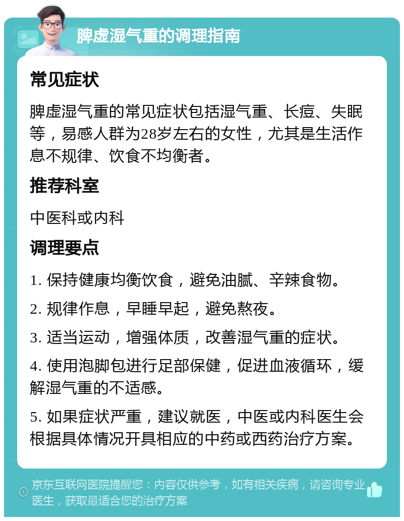 脾虚湿气重的调理指南 常见症状 脾虚湿气重的常见症状包括湿气重、长痘、失眠等，易感人群为28岁左右的女性，尤其是生活作息不规律、饮食不均衡者。 推荐科室 中医科或内科 调理要点 1. 保持健康均衡饮食，避免油腻、辛辣食物。 2. 规律作息，早睡早起，避免熬夜。 3. 适当运动，增强体质，改善湿气重的症状。 4. 使用泡脚包进行足部保健，促进血液循环，缓解湿气重的不适感。 5. 如果症状严重，建议就医，中医或内科医生会根据具体情况开具相应的中药或西药治疗方案。