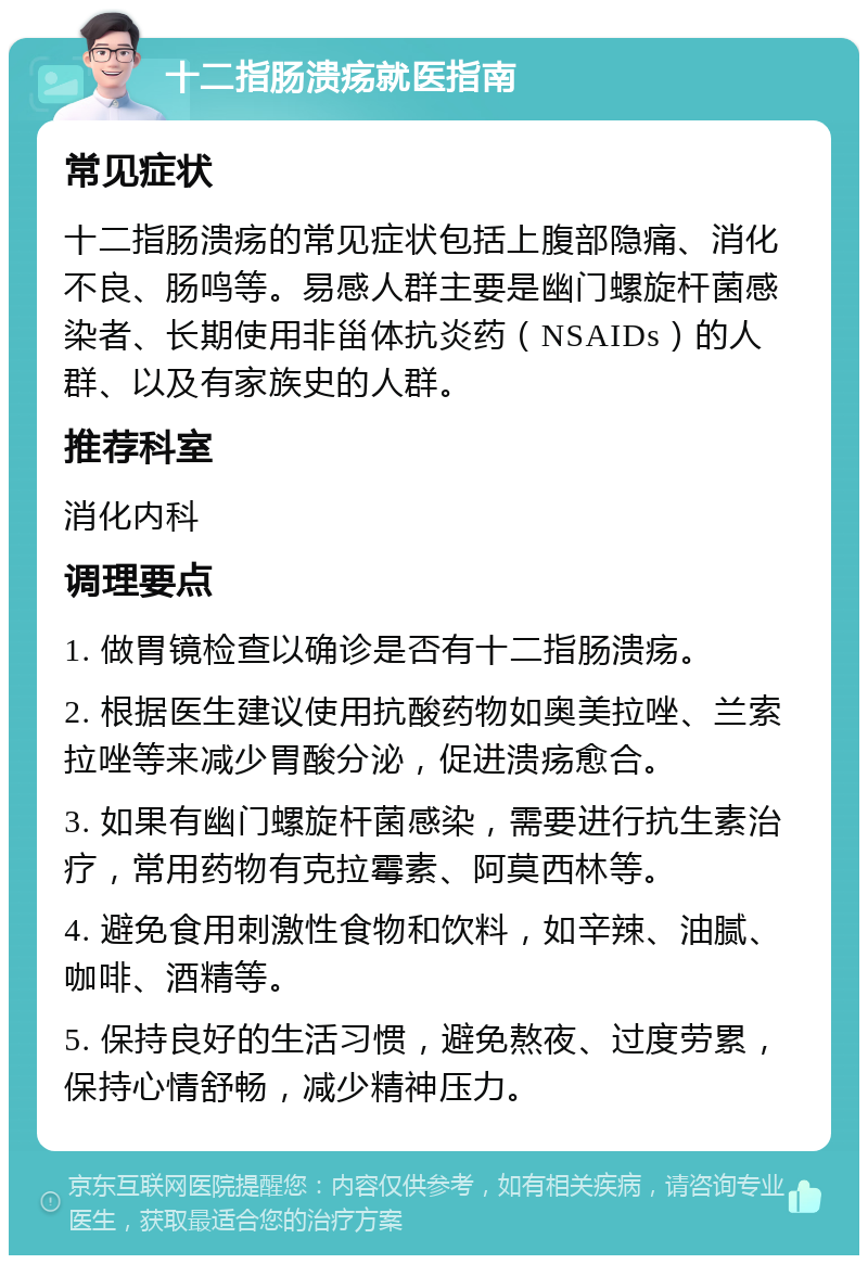 十二指肠溃疡就医指南 常见症状 十二指肠溃疡的常见症状包括上腹部隐痛、消化不良、肠鸣等。易感人群主要是幽门螺旋杆菌感染者、长期使用非甾体抗炎药（NSAIDs）的人群、以及有家族史的人群。 推荐科室 消化内科 调理要点 1. 做胃镜检查以确诊是否有十二指肠溃疡。 2. 根据医生建议使用抗酸药物如奥美拉唑、兰索拉唑等来减少胃酸分泌，促进溃疡愈合。 3. 如果有幽门螺旋杆菌感染，需要进行抗生素治疗，常用药物有克拉霉素、阿莫西林等。 4. 避免食用刺激性食物和饮料，如辛辣、油腻、咖啡、酒精等。 5. 保持良好的生活习惯，避免熬夜、过度劳累，保持心情舒畅，减少精神压力。