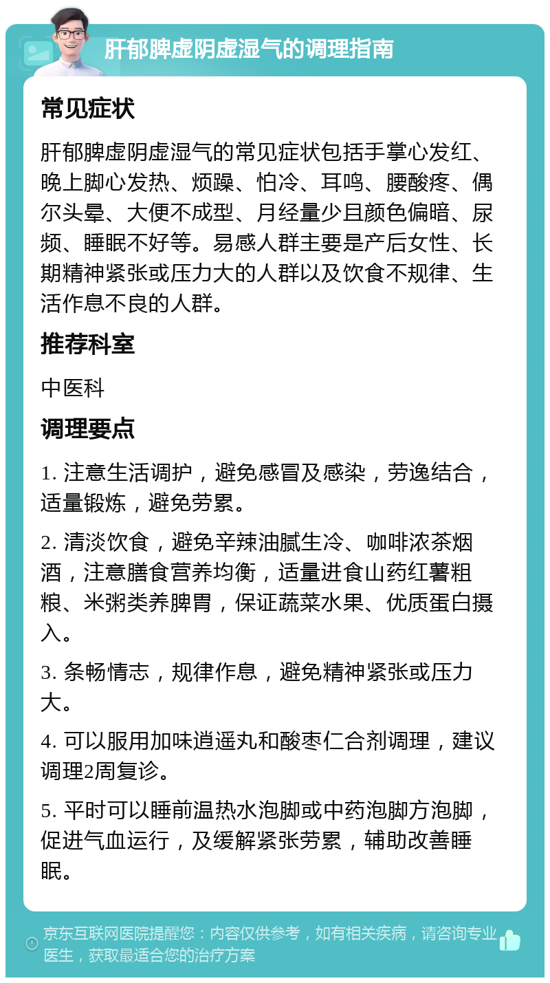 肝郁脾虚阴虚湿气的调理指南 常见症状 肝郁脾虚阴虚湿气的常见症状包括手掌心发红、晚上脚心发热、烦躁、怕冷、耳鸣、腰酸疼、偶尔头晕、大便不成型、月经量少且颜色偏暗、尿频、睡眠不好等。易感人群主要是产后女性、长期精神紧张或压力大的人群以及饮食不规律、生活作息不良的人群。 推荐科室 中医科 调理要点 1. 注意生活调护，避免感冒及感染，劳逸结合，适量锻炼，避免劳累。 2. 清淡饮食，避免辛辣油腻生冷、咖啡浓茶烟酒，注意膳食营养均衡，适量进食山药红薯粗粮、米粥类养脾胃，保证蔬菜水果、优质蛋白摄入。 3. 条畅情志，规律作息，避免精神紧张或压力大。 4. 可以服用加味逍遥丸和酸枣仁合剂调理，建议调理2周复诊。 5. 平时可以睡前温热水泡脚或中药泡脚方泡脚，促进气血运行，及缓解紧张劳累，辅助改善睡眠。