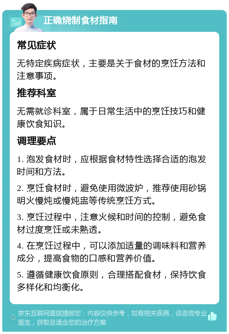 正确烧制食材指南 常见症状 无特定疾病症状，主要是关于食材的烹饪方法和注意事项。 推荐科室 无需就诊科室，属于日常生活中的烹饪技巧和健康饮食知识。 调理要点 1. 泡发食材时，应根据食材特性选择合适的泡发时间和方法。 2. 烹饪食材时，避免使用微波炉，推荐使用砂锅明火慢炖或慢炖盅等传统烹饪方式。 3. 烹饪过程中，注意火候和时间的控制，避免食材过度烹饪或未熟透。 4. 在烹饪过程中，可以添加适量的调味料和营养成分，提高食物的口感和营养价值。 5. 遵循健康饮食原则，合理搭配食材，保持饮食多样化和均衡化。