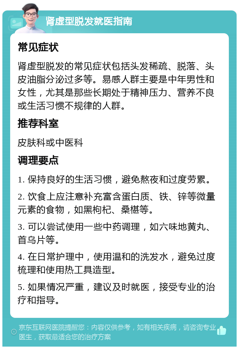 肾虚型脱发就医指南 常见症状 肾虚型脱发的常见症状包括头发稀疏、脱落、头皮油脂分泌过多等。易感人群主要是中年男性和女性，尤其是那些长期处于精神压力、营养不良或生活习惯不规律的人群。 推荐科室 皮肤科或中医科 调理要点 1. 保持良好的生活习惯，避免熬夜和过度劳累。 2. 饮食上应注意补充富含蛋白质、铁、锌等微量元素的食物，如黑枸杞、桑椹等。 3. 可以尝试使用一些中药调理，如六味地黄丸、首乌片等。 4. 在日常护理中，使用温和的洗发水，避免过度梳理和使用热工具造型。 5. 如果情况严重，建议及时就医，接受专业的治疗和指导。