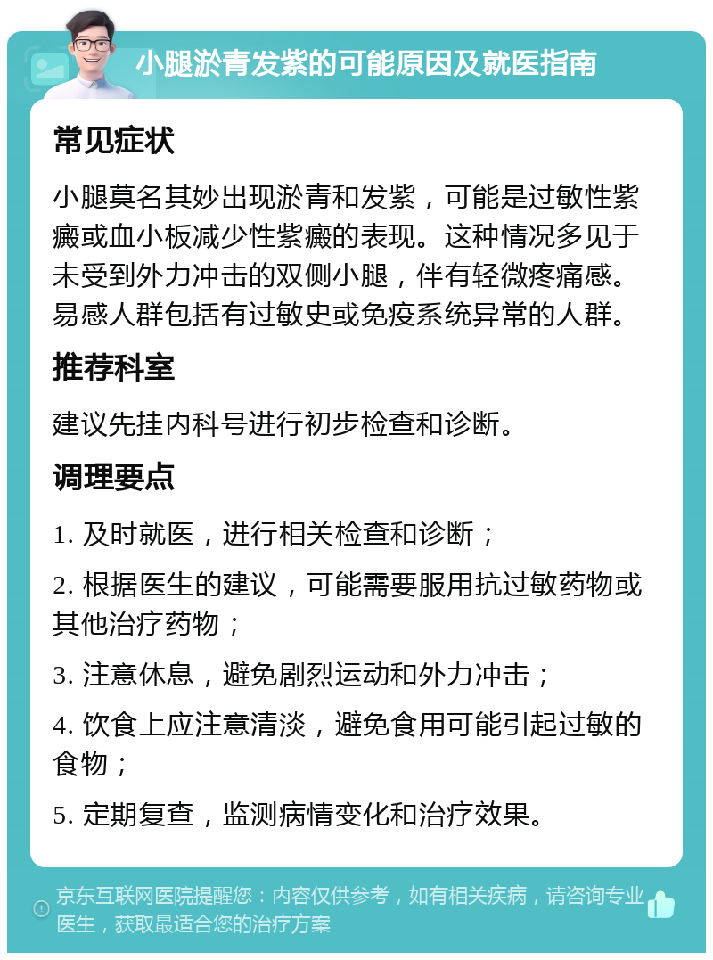 小腿淤青发紫的可能原因及就医指南 常见症状 小腿莫名其妙出现淤青和发紫，可能是过敏性紫癜或血小板减少性紫癜的表现。这种情况多见于未受到外力冲击的双侧小腿，伴有轻微疼痛感。易感人群包括有过敏史或免疫系统异常的人群。 推荐科室 建议先挂内科号进行初步检查和诊断。 调理要点 1. 及时就医，进行相关检查和诊断； 2. 根据医生的建议，可能需要服用抗过敏药物或其他治疗药物； 3. 注意休息，避免剧烈运动和外力冲击； 4. 饮食上应注意清淡，避免食用可能引起过敏的食物； 5. 定期复查，监测病情变化和治疗效果。