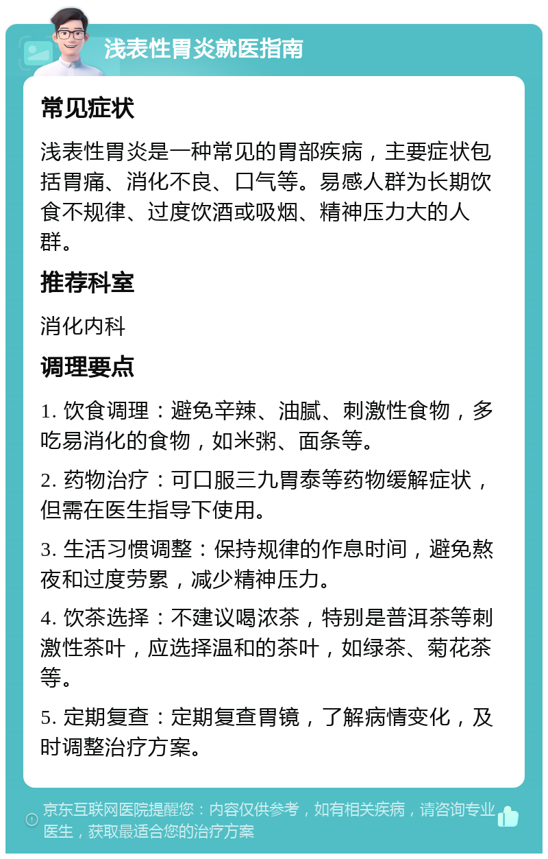 浅表性胃炎就医指南 常见症状 浅表性胃炎是一种常见的胃部疾病，主要症状包括胃痛、消化不良、口气等。易感人群为长期饮食不规律、过度饮酒或吸烟、精神压力大的人群。 推荐科室 消化内科 调理要点 1. 饮食调理：避免辛辣、油腻、刺激性食物，多吃易消化的食物，如米粥、面条等。 2. 药物治疗：可口服三九胃泰等药物缓解症状，但需在医生指导下使用。 3. 生活习惯调整：保持规律的作息时间，避免熬夜和过度劳累，减少精神压力。 4. 饮茶选择：不建议喝浓茶，特别是普洱茶等刺激性茶叶，应选择温和的茶叶，如绿茶、菊花茶等。 5. 定期复查：定期复查胃镜，了解病情变化，及时调整治疗方案。