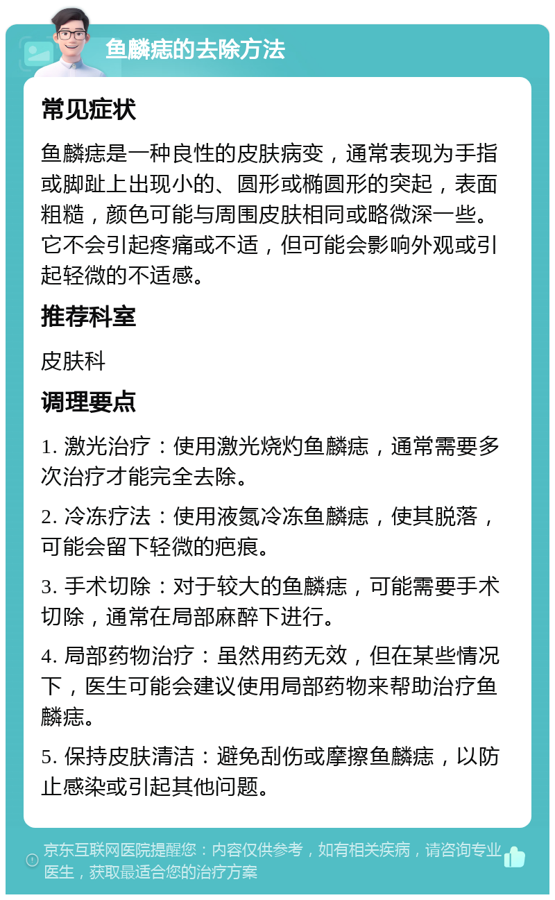 鱼麟痣的去除方法 常见症状 鱼麟痣是一种良性的皮肤病变，通常表现为手指或脚趾上出现小的、圆形或椭圆形的突起，表面粗糙，颜色可能与周围皮肤相同或略微深一些。它不会引起疼痛或不适，但可能会影响外观或引起轻微的不适感。 推荐科室 皮肤科 调理要点 1. 激光治疗：使用激光烧灼鱼麟痣，通常需要多次治疗才能完全去除。 2. 冷冻疗法：使用液氮冷冻鱼麟痣，使其脱落，可能会留下轻微的疤痕。 3. 手术切除：对于较大的鱼麟痣，可能需要手术切除，通常在局部麻醉下进行。 4. 局部药物治疗：虽然用药无效，但在某些情况下，医生可能会建议使用局部药物来帮助治疗鱼麟痣。 5. 保持皮肤清洁：避免刮伤或摩擦鱼麟痣，以防止感染或引起其他问题。