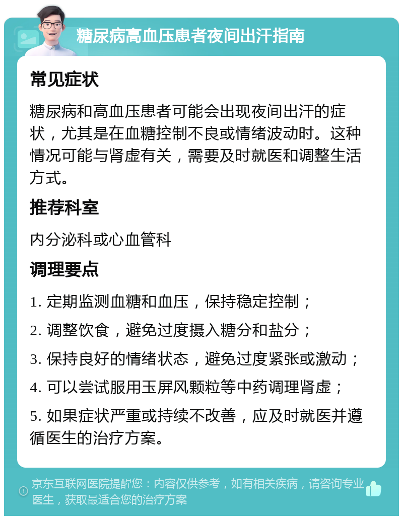 糖尿病高血压患者夜间出汗指南 常见症状 糖尿病和高血压患者可能会出现夜间出汗的症状，尤其是在血糖控制不良或情绪波动时。这种情况可能与肾虚有关，需要及时就医和调整生活方式。 推荐科室 内分泌科或心血管科 调理要点 1. 定期监测血糖和血压，保持稳定控制； 2. 调整饮食，避免过度摄入糖分和盐分； 3. 保持良好的情绪状态，避免过度紧张或激动； 4. 可以尝试服用玉屏风颗粒等中药调理肾虚； 5. 如果症状严重或持续不改善，应及时就医并遵循医生的治疗方案。