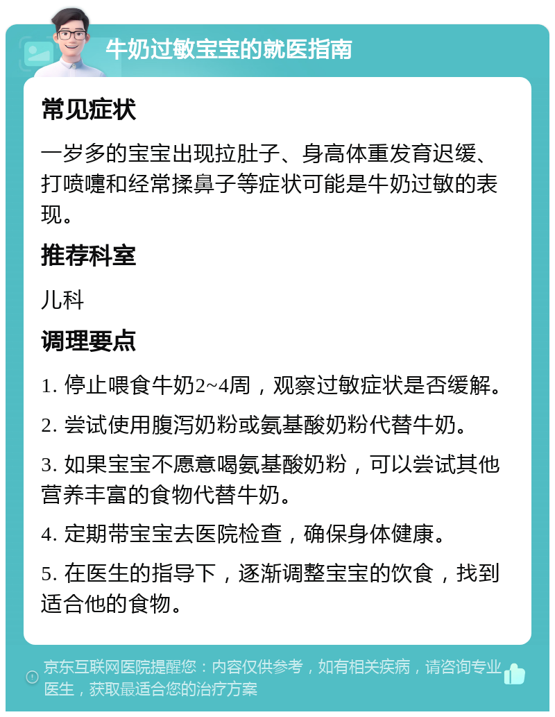 牛奶过敏宝宝的就医指南 常见症状 一岁多的宝宝出现拉肚子、身高体重发育迟缓、打喷嚏和经常揉鼻子等症状可能是牛奶过敏的表现。 推荐科室 儿科 调理要点 1. 停止喂食牛奶2~4周，观察过敏症状是否缓解。 2. 尝试使用腹泻奶粉或氨基酸奶粉代替牛奶。 3. 如果宝宝不愿意喝氨基酸奶粉，可以尝试其他营养丰富的食物代替牛奶。 4. 定期带宝宝去医院检查，确保身体健康。 5. 在医生的指导下，逐渐调整宝宝的饮食，找到适合他的食物。