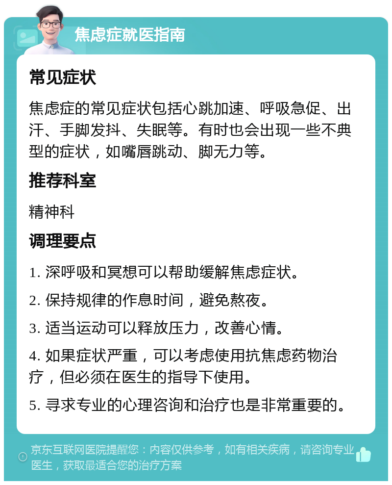 焦虑症就医指南 常见症状 焦虑症的常见症状包括心跳加速、呼吸急促、出汗、手脚发抖、失眠等。有时也会出现一些不典型的症状，如嘴唇跳动、脚无力等。 推荐科室 精神科 调理要点 1. 深呼吸和冥想可以帮助缓解焦虑症状。 2. 保持规律的作息时间，避免熬夜。 3. 适当运动可以释放压力，改善心情。 4. 如果症状严重，可以考虑使用抗焦虑药物治疗，但必须在医生的指导下使用。 5. 寻求专业的心理咨询和治疗也是非常重要的。