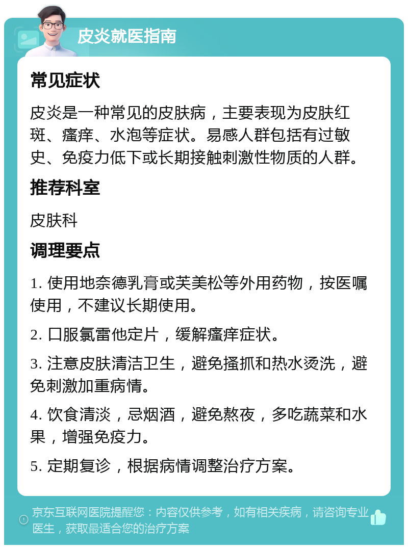 皮炎就医指南 常见症状 皮炎是一种常见的皮肤病，主要表现为皮肤红斑、瘙痒、水泡等症状。易感人群包括有过敏史、免疫力低下或长期接触刺激性物质的人群。 推荐科室 皮肤科 调理要点 1. 使用地奈德乳膏或芙美松等外用药物，按医嘱使用，不建议长期使用。 2. 口服氯雷他定片，缓解瘙痒症状。 3. 注意皮肤清洁卫生，避免搔抓和热水烫洗，避免刺激加重病情。 4. 饮食清淡，忌烟酒，避免熬夜，多吃蔬菜和水果，增强免疫力。 5. 定期复诊，根据病情调整治疗方案。