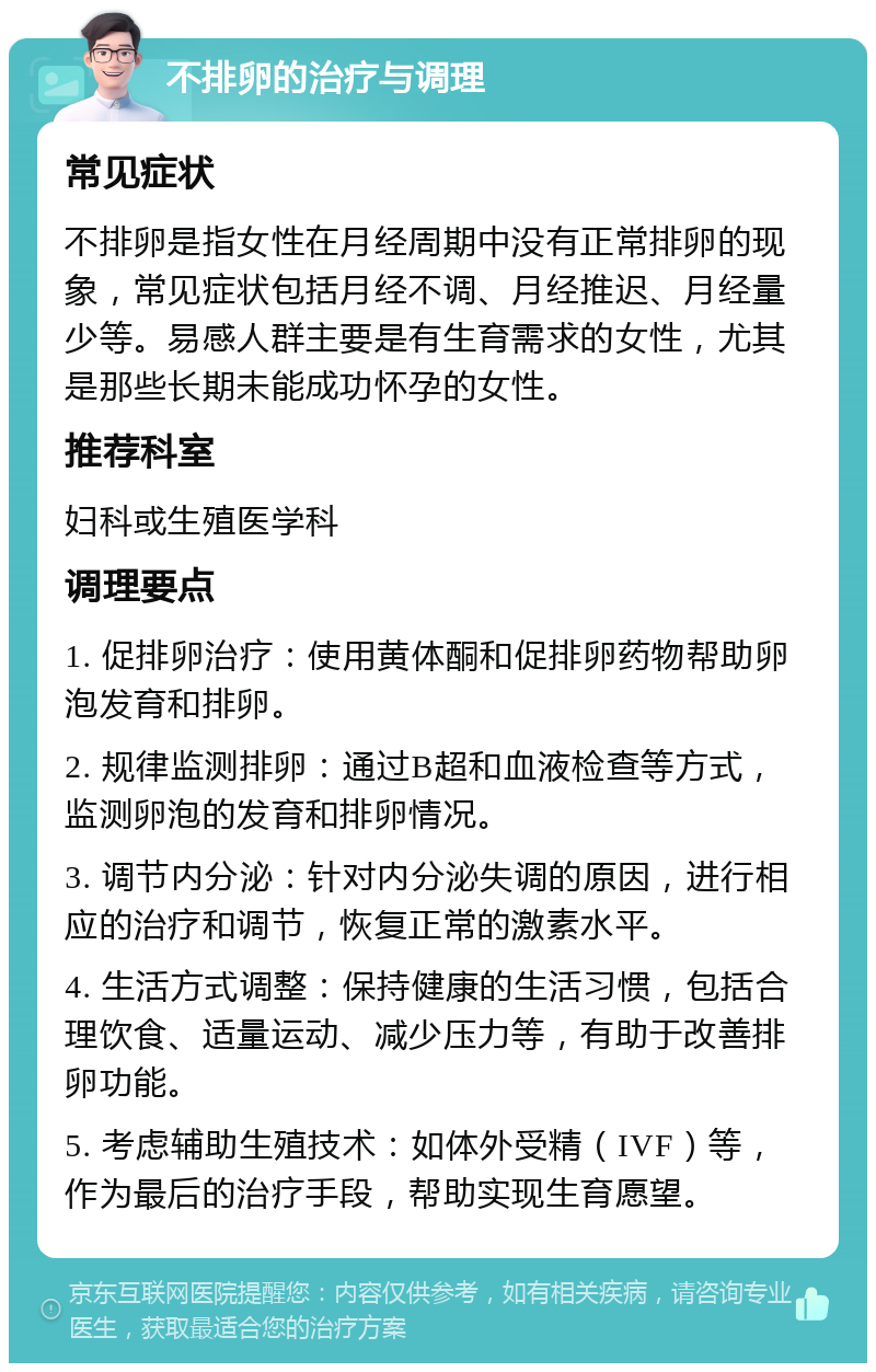 不排卵的治疗与调理 常见症状 不排卵是指女性在月经周期中没有正常排卵的现象，常见症状包括月经不调、月经推迟、月经量少等。易感人群主要是有生育需求的女性，尤其是那些长期未能成功怀孕的女性。 推荐科室 妇科或生殖医学科 调理要点 1. 促排卵治疗：使用黄体酮和促排卵药物帮助卵泡发育和排卵。 2. 规律监测排卵：通过B超和血液检查等方式，监测卵泡的发育和排卵情况。 3. 调节内分泌：针对内分泌失调的原因，进行相应的治疗和调节，恢复正常的激素水平。 4. 生活方式调整：保持健康的生活习惯，包括合理饮食、适量运动、减少压力等，有助于改善排卵功能。 5. 考虑辅助生殖技术：如体外受精（IVF）等，作为最后的治疗手段，帮助实现生育愿望。