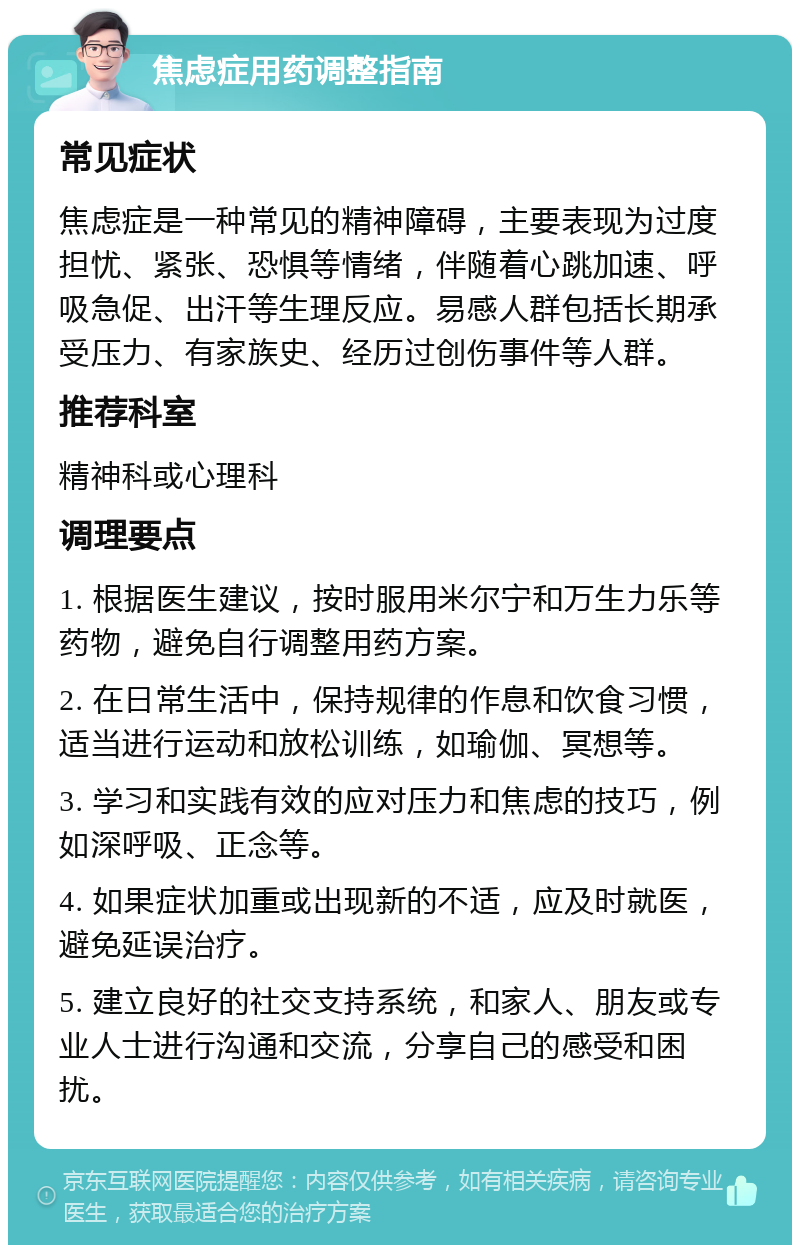 焦虑症用药调整指南 常见症状 焦虑症是一种常见的精神障碍，主要表现为过度担忧、紧张、恐惧等情绪，伴随着心跳加速、呼吸急促、出汗等生理反应。易感人群包括长期承受压力、有家族史、经历过创伤事件等人群。 推荐科室 精神科或心理科 调理要点 1. 根据医生建议，按时服用米尔宁和万生力乐等药物，避免自行调整用药方案。 2. 在日常生活中，保持规律的作息和饮食习惯，适当进行运动和放松训练，如瑜伽、冥想等。 3. 学习和实践有效的应对压力和焦虑的技巧，例如深呼吸、正念等。 4. 如果症状加重或出现新的不适，应及时就医，避免延误治疗。 5. 建立良好的社交支持系统，和家人、朋友或专业人士进行沟通和交流，分享自己的感受和困扰。