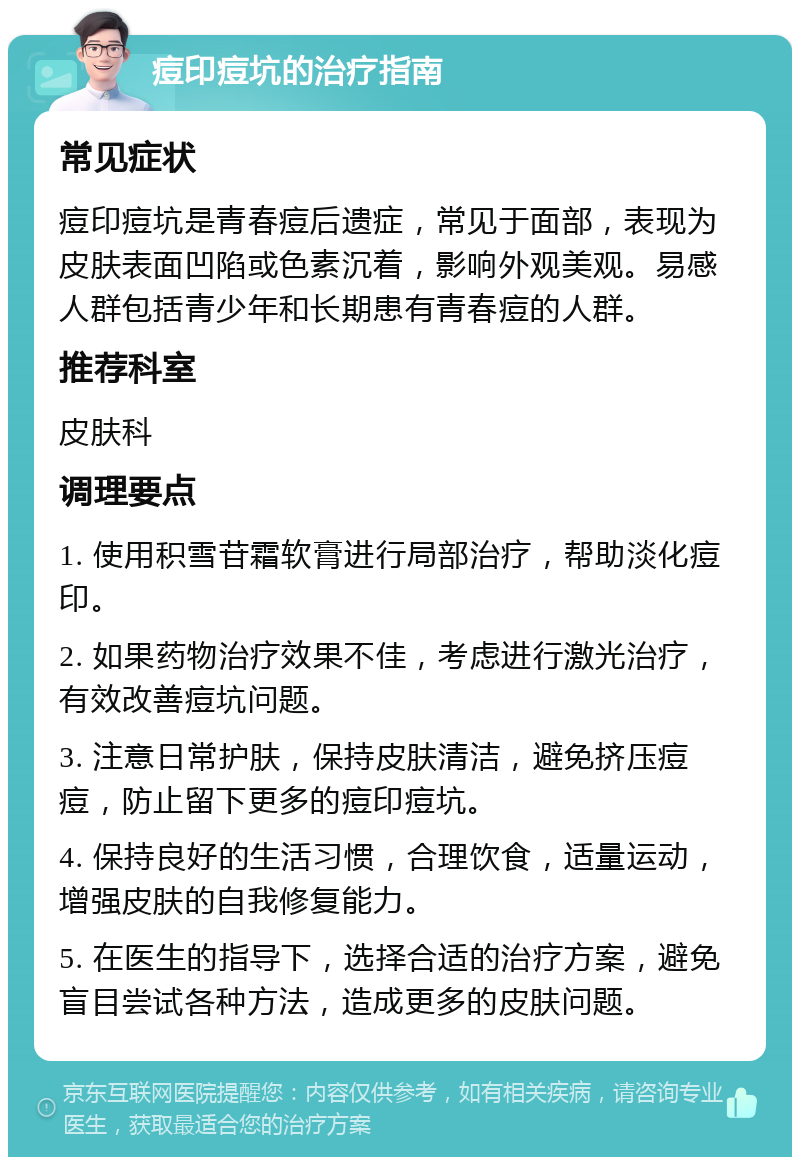 痘印痘坑的治疗指南 常见症状 痘印痘坑是青春痘后遗症，常见于面部，表现为皮肤表面凹陷或色素沉着，影响外观美观。易感人群包括青少年和长期患有青春痘的人群。 推荐科室 皮肤科 调理要点 1. 使用积雪苷霜软膏进行局部治疗，帮助淡化痘印。 2. 如果药物治疗效果不佳，考虑进行激光治疗，有效改善痘坑问题。 3. 注意日常护肤，保持皮肤清洁，避免挤压痘痘，防止留下更多的痘印痘坑。 4. 保持良好的生活习惯，合理饮食，适量运动，增强皮肤的自我修复能力。 5. 在医生的指导下，选择合适的治疗方案，避免盲目尝试各种方法，造成更多的皮肤问题。