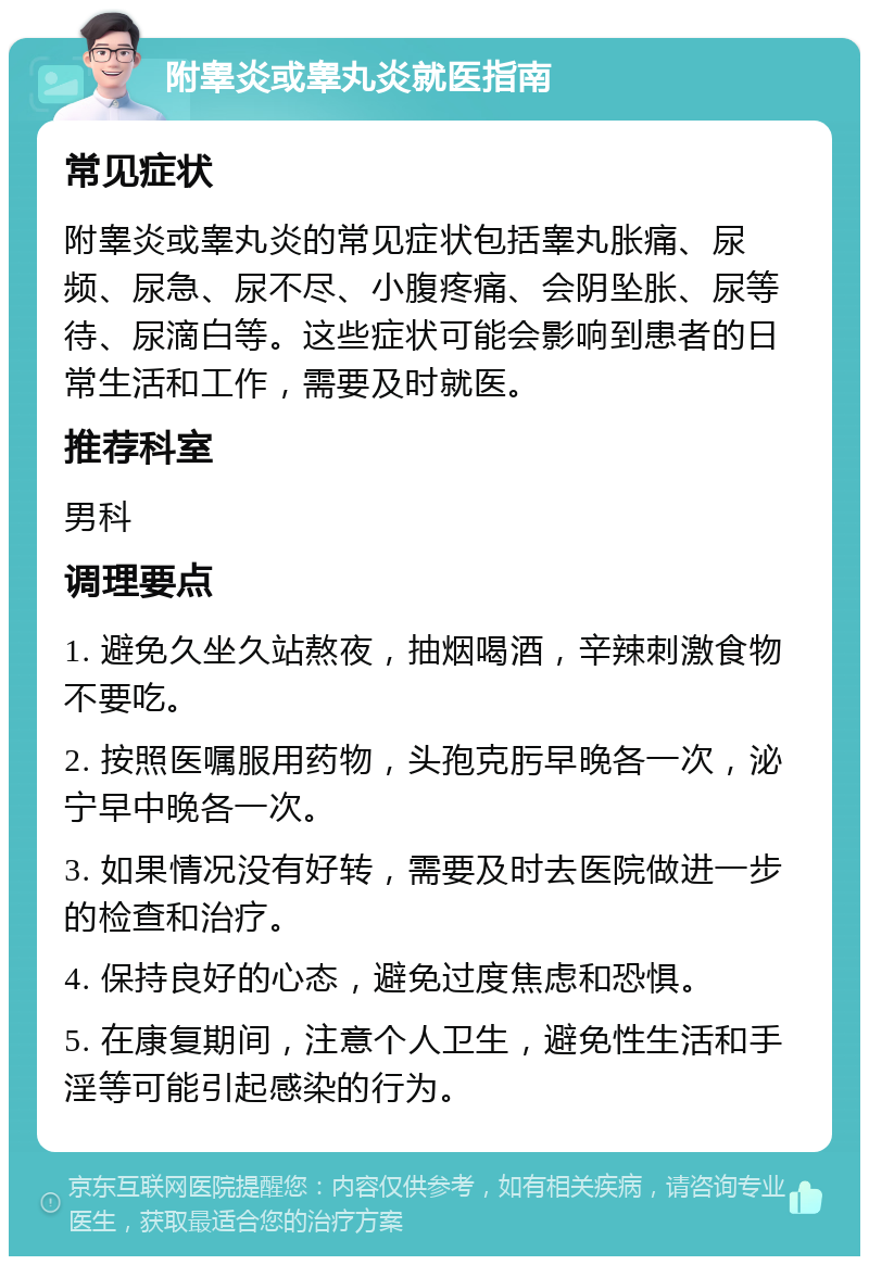 附睾炎或睾丸炎就医指南 常见症状 附睾炎或睾丸炎的常见症状包括睾丸胀痛、尿频、尿急、尿不尽、小腹疼痛、会阴坠胀、尿等待、尿滴白等。这些症状可能会影响到患者的日常生活和工作，需要及时就医。 推荐科室 男科 调理要点 1. 避免久坐久站熬夜，抽烟喝酒，辛辣刺激食物不要吃。 2. 按照医嘱服用药物，头孢克肟早晚各一次，泌宁早中晚各一次。 3. 如果情况没有好转，需要及时去医院做进一步的检查和治疗。 4. 保持良好的心态，避免过度焦虑和恐惧。 5. 在康复期间，注意个人卫生，避免性生活和手淫等可能引起感染的行为。