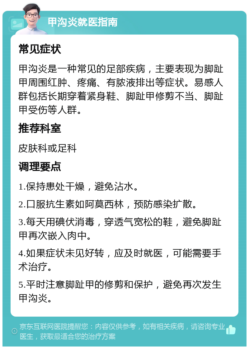 甲沟炎就医指南 常见症状 甲沟炎是一种常见的足部疾病，主要表现为脚趾甲周围红肿、疼痛、有脓液排出等症状。易感人群包括长期穿着紧身鞋、脚趾甲修剪不当、脚趾甲受伤等人群。 推荐科室 皮肤科或足科 调理要点 1.保持患处干燥，避免沾水。 2.口服抗生素如阿莫西林，预防感染扩散。 3.每天用碘伏消毒，穿透气宽松的鞋，避免脚趾甲再次嵌入肉中。 4.如果症状未见好转，应及时就医，可能需要手术治疗。 5.平时注意脚趾甲的修剪和保护，避免再次发生甲沟炎。