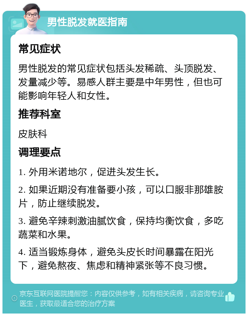 男性脱发就医指南 常见症状 男性脱发的常见症状包括头发稀疏、头顶脱发、发量减少等。易感人群主要是中年男性，但也可能影响年轻人和女性。 推荐科室 皮肤科 调理要点 1. 外用米诺地尔，促进头发生长。 2. 如果近期没有准备要小孩，可以口服非那雄胺片，防止继续脱发。 3. 避免辛辣刺激油腻饮食，保持均衡饮食，多吃蔬菜和水果。 4. 适当锻炼身体，避免头皮长时间暴露在阳光下，避免熬夜、焦虑和精神紧张等不良习惯。