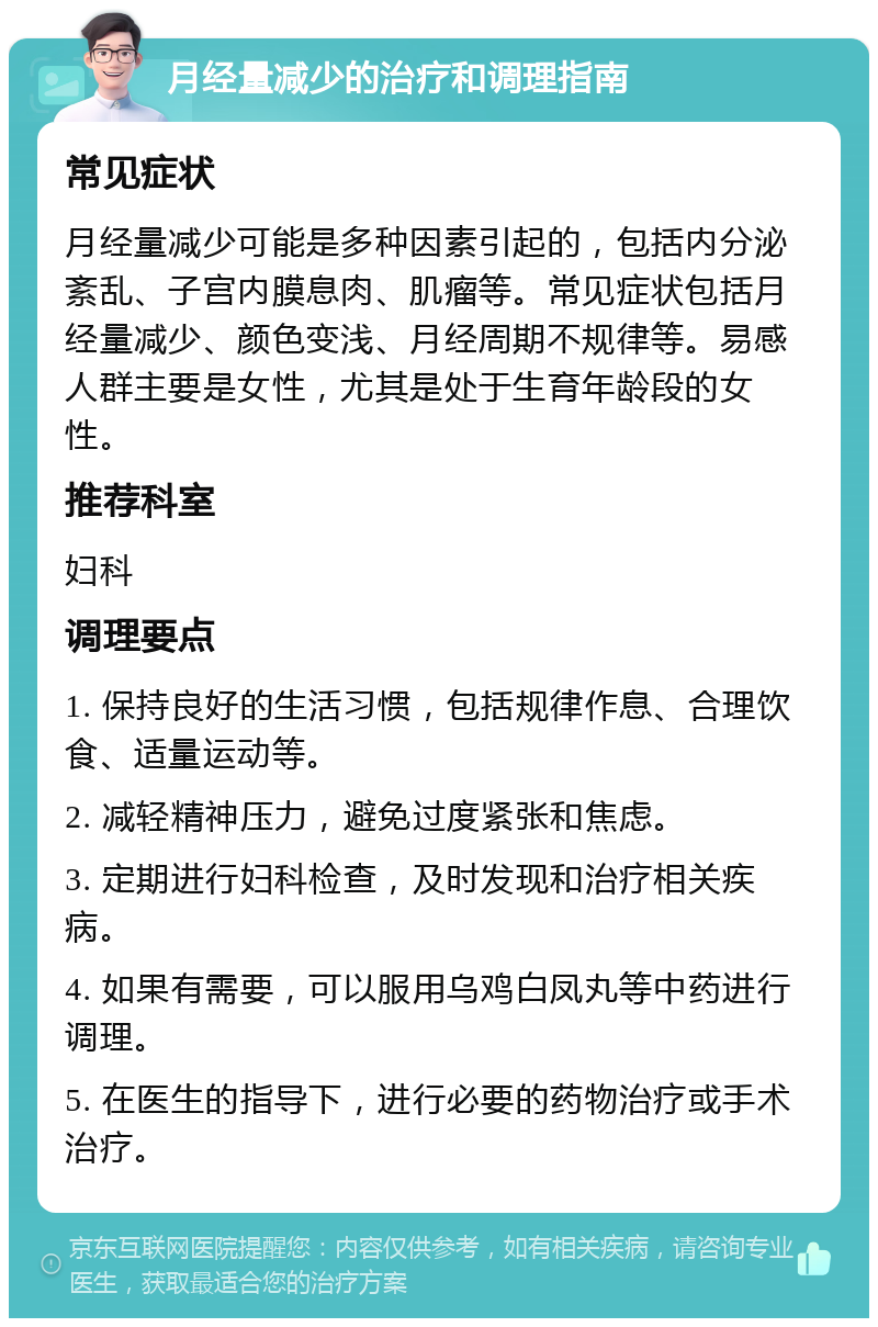 月经量减少的治疗和调理指南 常见症状 月经量减少可能是多种因素引起的，包括内分泌紊乱、子宫内膜息肉、肌瘤等。常见症状包括月经量减少、颜色变浅、月经周期不规律等。易感人群主要是女性，尤其是处于生育年龄段的女性。 推荐科室 妇科 调理要点 1. 保持良好的生活习惯，包括规律作息、合理饮食、适量运动等。 2. 减轻精神压力，避免过度紧张和焦虑。 3. 定期进行妇科检查，及时发现和治疗相关疾病。 4. 如果有需要，可以服用乌鸡白凤丸等中药进行调理。 5. 在医生的指导下，进行必要的药物治疗或手术治疗。