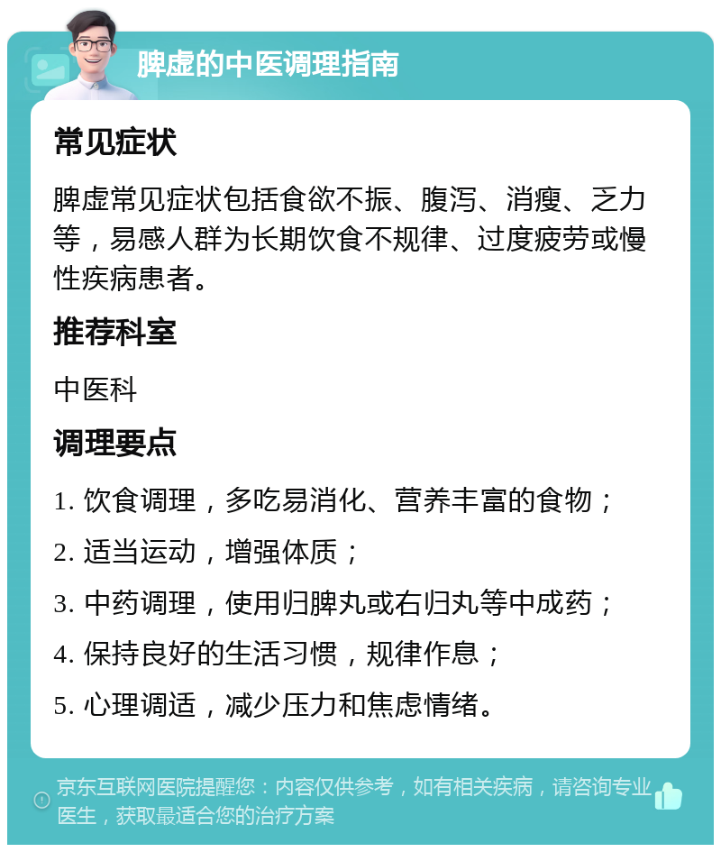 脾虚的中医调理指南 常见症状 脾虚常见症状包括食欲不振、腹泻、消瘦、乏力等，易感人群为长期饮食不规律、过度疲劳或慢性疾病患者。 推荐科室 中医科 调理要点 1. 饮食调理，多吃易消化、营养丰富的食物； 2. 适当运动，增强体质； 3. 中药调理，使用归脾丸或右归丸等中成药； 4. 保持良好的生活习惯，规律作息； 5. 心理调适，减少压力和焦虑情绪。