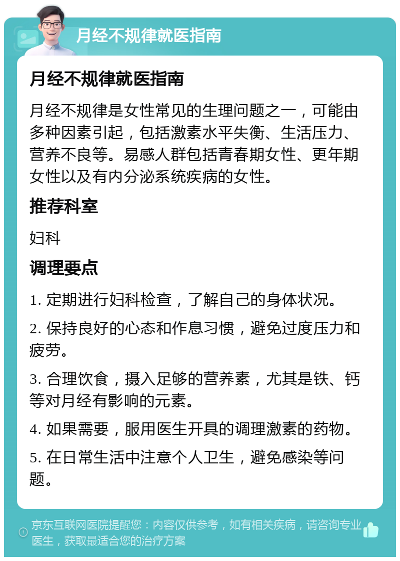 月经不规律就医指南 月经不规律就医指南 月经不规律是女性常见的生理问题之一，可能由多种因素引起，包括激素水平失衡、生活压力、营养不良等。易感人群包括青春期女性、更年期女性以及有内分泌系统疾病的女性。 推荐科室 妇科 调理要点 1. 定期进行妇科检查，了解自己的身体状况。 2. 保持良好的心态和作息习惯，避免过度压力和疲劳。 3. 合理饮食，摄入足够的营养素，尤其是铁、钙等对月经有影响的元素。 4. 如果需要，服用医生开具的调理激素的药物。 5. 在日常生活中注意个人卫生，避免感染等问题。