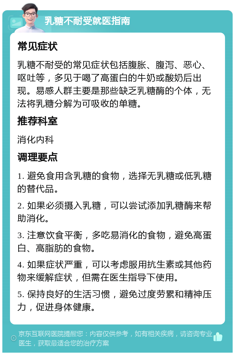 乳糖不耐受就医指南 常见症状 乳糖不耐受的常见症状包括腹胀、腹泻、恶心、呕吐等，多见于喝了高蛋白的牛奶或酸奶后出现。易感人群主要是那些缺乏乳糖酶的个体，无法将乳糖分解为可吸收的单糖。 推荐科室 消化内科 调理要点 1. 避免食用含乳糖的食物，选择无乳糖或低乳糖的替代品。 2. 如果必须摄入乳糖，可以尝试添加乳糖酶来帮助消化。 3. 注意饮食平衡，多吃易消化的食物，避免高蛋白、高脂肪的食物。 4. 如果症状严重，可以考虑服用抗生素或其他药物来缓解症状，但需在医生指导下使用。 5. 保持良好的生活习惯，避免过度劳累和精神压力，促进身体健康。